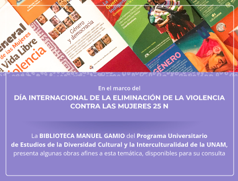 En el marco del día internacional de la eliminación de la violencia contra las mujeres 25 N. La BIBLIOTECA MANUEL GAMIO del Programa Universitario de Estudios de la Diversidad Cultural y la Interculturalidad de la UNAM, presenta algunas obras afines a esta temática, disponibles para su consulta.